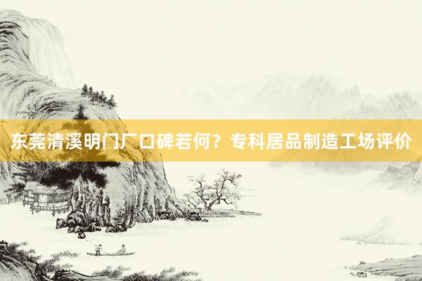 东莞清溪明门厂口碑若何？专科居品制造工场评价