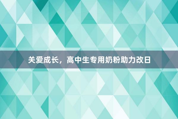 关爱成长，高中生专用奶粉助力改日