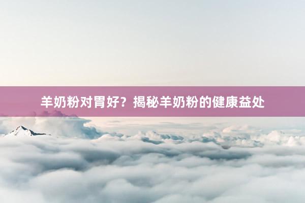 羊奶粉对胃好？揭秘羊奶粉的健康益处